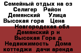 Семейный отдых на оз. Селигер › Район ­ Демянский  › Улица ­ Высокая гора › Цена ­ 1 000 - Новгородская обл., Демянский р-н, Высокая Гора д. Недвижимость » Дома, коттеджи, дачи аренда   . Новгородская обл.